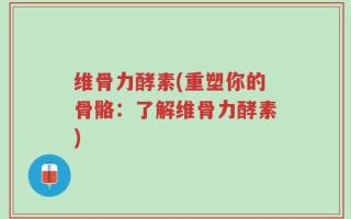 维骨力酵素(重塑你的骨骼：了解维骨力酵素)