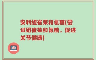 安利纽崔莱和氨糖(尝试纽崔莱和氨糖，促进关节健康)