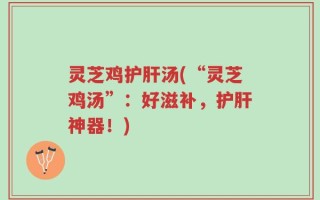 灵芝鸡护肝汤(“灵芝鸡汤”：好滋补，护肝神器！)