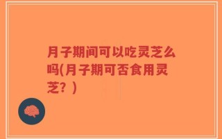 月子期间可以吃灵芝么吗(月子期可否食用灵芝？)