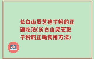 长白山灵芝孢子粉的正确吃法(长白山灵芝孢子粉的正确食用方法)
