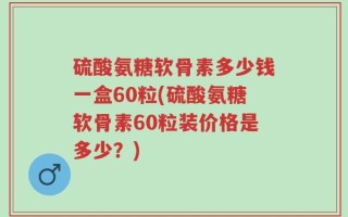 硫酸氨糖软骨素多少钱一盒60粒(硫酸氨糖软骨素60粒装价格是多少？)