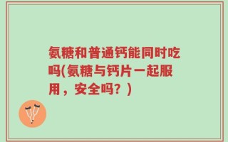 氨糖和普通钙能同时吃吗(氨糖与钙片一起服用，安全吗？)