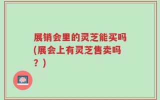 展销会里的灵芝能买吗(展会上有灵芝售卖吗？)