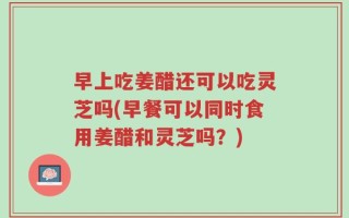 早上吃姜醋还可以吃灵芝吗(早餐可以同时食用姜醋和灵芝吗？)