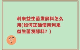 利来益生菌发酵料怎么用(如何正确使用利来益生菌发酵料？)