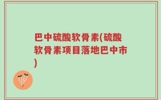巴中硫酸软骨素(硫酸软骨素项目落地巴中市)