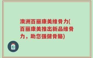 澳洲百丽康美维骨力(百丽康美推出新品维骨力，助您强健骨骼)