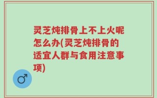 灵芝炖排骨上不上火呢怎么办(灵芝炖排骨的适宜人群与食用注意事项)