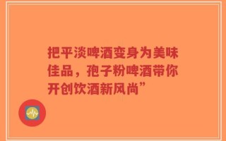 把平淡啤酒变身为美味佳品，孢子粉啤酒带你开创饮酒新风尚”