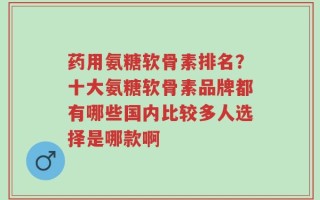 药用氨糖软骨素排名？十大氨糖软骨素品牌都有哪些国内比较多人选择是哪款啊