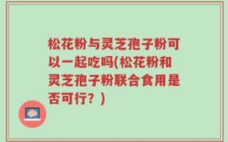 松花粉与灵芝孢子粉可以一起吃吗(松花粉和灵芝孢子粉联合食用是否可行？)