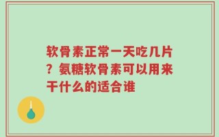 软骨素正常一天吃几片？氨糖软骨素可以用来干什么的适合谁