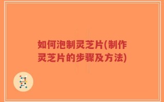 如何泡制灵芝片(制作灵芝片的步骤及方法)