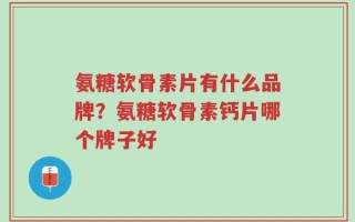 氨糖软骨素片有什么品牌？氨糖软骨素钙片哪个牌子好
