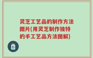 灵芝工艺品的制作方法图片(用灵芝制作独特的手工艺品方法图解)