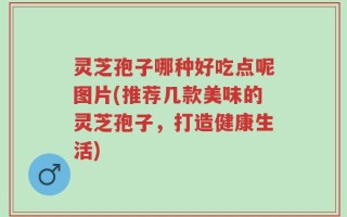 灵芝孢子哪种好吃点呢图片(推荐几款美味的灵芝孢子，打造健康生活)