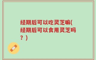 经期后可以吃灵芝嘛(经期后可以食用灵芝吗？)
