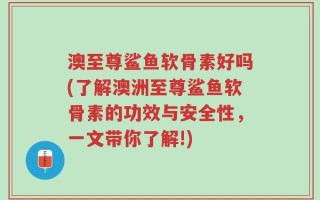 澳至尊鲨鱼软骨素好吗(了解澳洲至尊鲨鱼软骨素的功效与安全性，一文带你了解!)