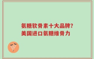 氨糖软骨素十大品牌？美国进口氨糖维骨力