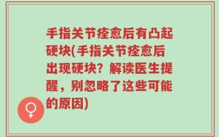手指关节痊愈后有凸起硬块(手指关节痊愈后出现硬块？解读医生提醒，别忽略了这些可能的原因)