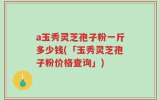 a玉秀灵芝孢子粉一斤多少钱(「玉秀灵芝孢子粉价格查询」)