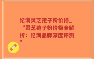 纪满灵芝孢子粉价格_“灵芝孢子粉价格全解析：纪满品牌深度评测”