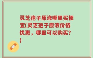 灵芝孢子原液哪里买便宜(灵芝孢子原液价格优惠，哪里可以购买？)