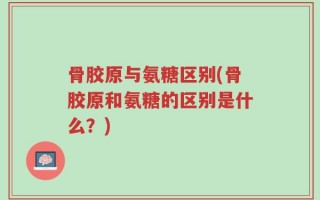 骨胶原与氨糖区别(骨胶原和氨糖的区别是什么？)