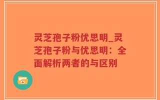 灵芝孢子粉优思明_灵芝孢子粉与优思明：全面解析两者的与区别
