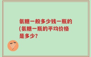 氨糖一般多少钱一瓶的(氨糖一瓶的平均价格是多少？