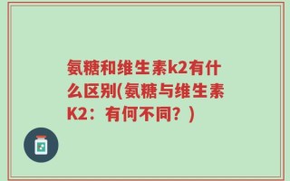 氨糖和维生素k2有什么区别(氨糖与维生素K2：有何不同？)