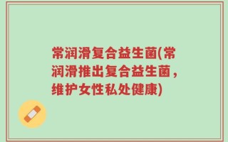 常润滑复合益生菌(常润滑推出复合益生菌，维护女性私处健康)
