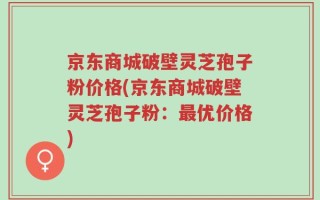 京东商城破壁灵芝孢子粉价格(京东商城破壁灵芝孢子粉：最优价格)