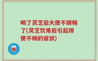 喝了灵芝后大便不顺畅了(灵芝饮用后引起排便不畅的症状)