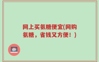 网上买氨糖便宜(网购氨糖，省钱又方便！)