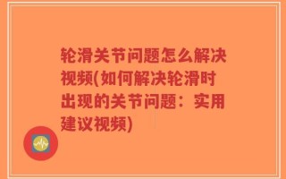 轮滑关节问题怎么解决视频(如何解决轮滑时出现的关节问题：实用建议视频)