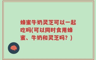 蜂蜜牛奶灵芝可以一起吃吗(可以同时食用蜂蜜、牛奶和灵芝吗？)