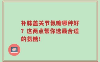 补膝盖关节氨糖哪种好？这两点帮你选最合适的氨糖！