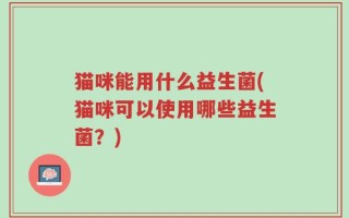 猫咪能用什么益生菌(猫咪可以使用哪些益生菌？)