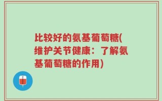 比较好的氨基葡萄糖(维护关节健康：了解氨基葡萄糖的作用)