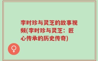 李时珍与灵芝的故事视频(李时珍与灵芝：匠心传承的历史传奇)