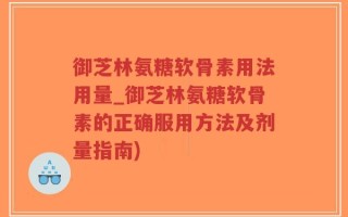 御芝林氨糖软骨素用法用量_御芝林氨糖软骨素的正确服用方法及剂量指南)
