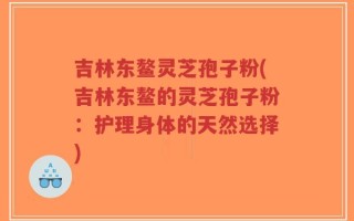 吉林东鳌灵芝孢子粉(吉林东鳌的灵芝孢子粉：护理身体的天然选择)