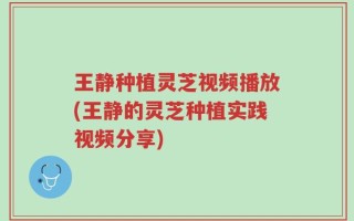 王静种植灵芝视频播放(王静的灵芝种植实践视频分享)