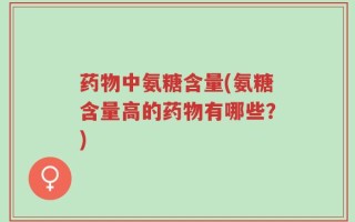 药物中氨糖含量(氨糖含量高的药物有哪些？)