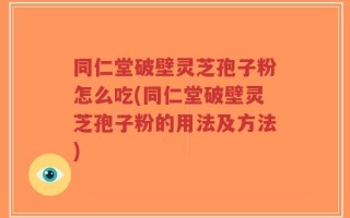同仁堂破壁灵芝孢子粉怎么吃(同仁堂破壁灵芝孢子粉的用法及方法)