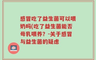 感冒吃了益生菌可以喂奶吗(吃了益生菌能否母乳喂养？-关于感冒与益生菌的疑虑