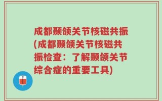 成都颞颌关节核磁共振(成都颞颌关节核磁共振检查：了解颞颌关节综合症的重要工具)