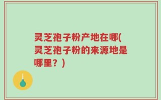 灵芝孢子粉产地在哪(灵芝孢子粉的来源地是哪里？)